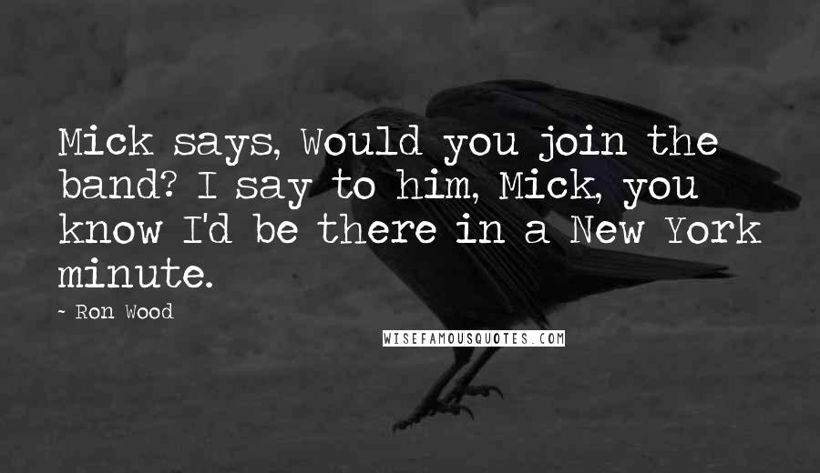 Ron Wood Quotes: Mick says, Would you join the band? I say to him, Mick, you know I'd be there in a New York minute.