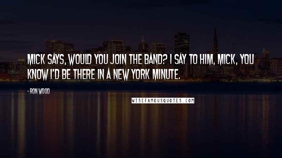 Ron Wood Quotes: Mick says, Would you join the band? I say to him, Mick, you know I'd be there in a New York minute.