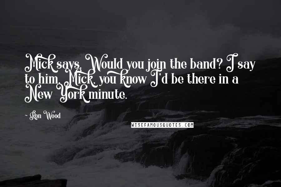 Ron Wood Quotes: Mick says, Would you join the band? I say to him, Mick, you know I'd be there in a New York minute.