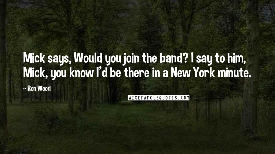 Ron Wood Quotes: Mick says, Would you join the band? I say to him, Mick, you know I'd be there in a New York minute.