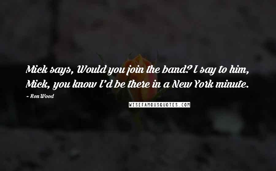 Ron Wood Quotes: Mick says, Would you join the band? I say to him, Mick, you know I'd be there in a New York minute.