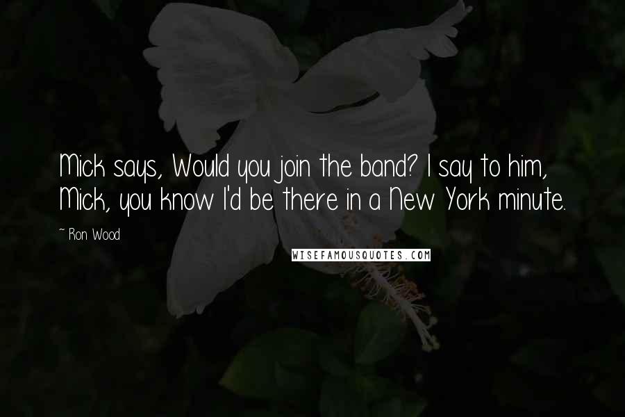 Ron Wood Quotes: Mick says, Would you join the band? I say to him, Mick, you know I'd be there in a New York minute.