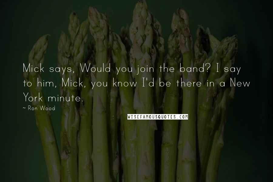 Ron Wood Quotes: Mick says, Would you join the band? I say to him, Mick, you know I'd be there in a New York minute.