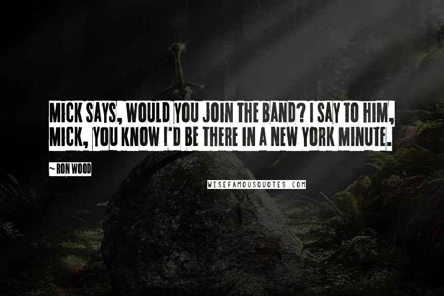 Ron Wood Quotes: Mick says, Would you join the band? I say to him, Mick, you know I'd be there in a New York minute.