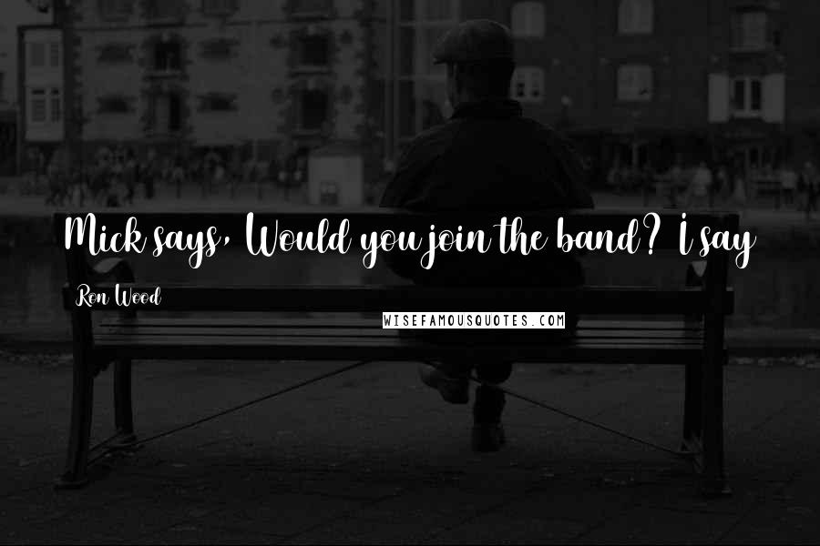 Ron Wood Quotes: Mick says, Would you join the band? I say to him, Mick, you know I'd be there in a New York minute.