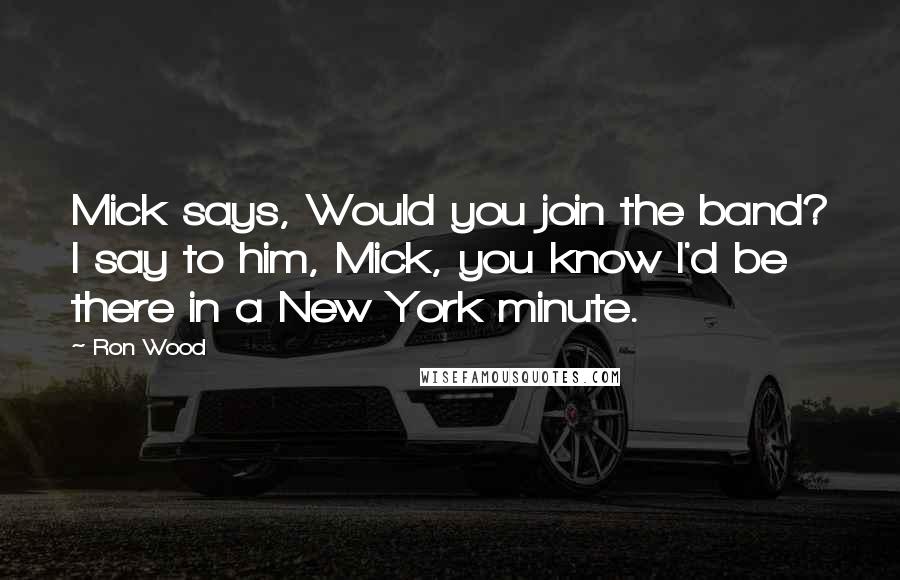 Ron Wood Quotes: Mick says, Would you join the band? I say to him, Mick, you know I'd be there in a New York minute.