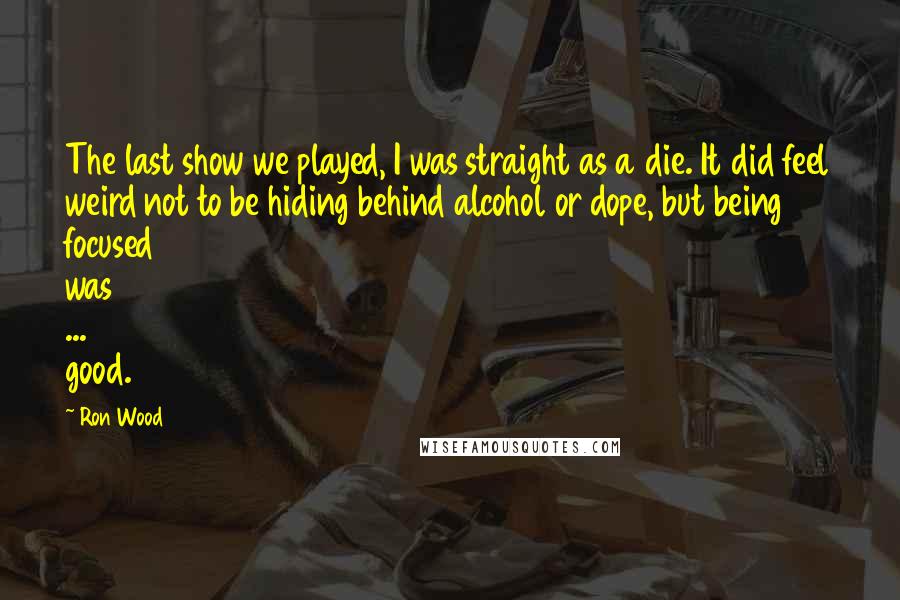 Ron Wood Quotes: The last show we played, I was straight as a die. It did feel weird not to be hiding behind alcohol or dope, but being focused was ... good.