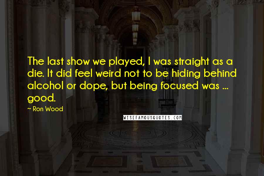 Ron Wood Quotes: The last show we played, I was straight as a die. It did feel weird not to be hiding behind alcohol or dope, but being focused was ... good.