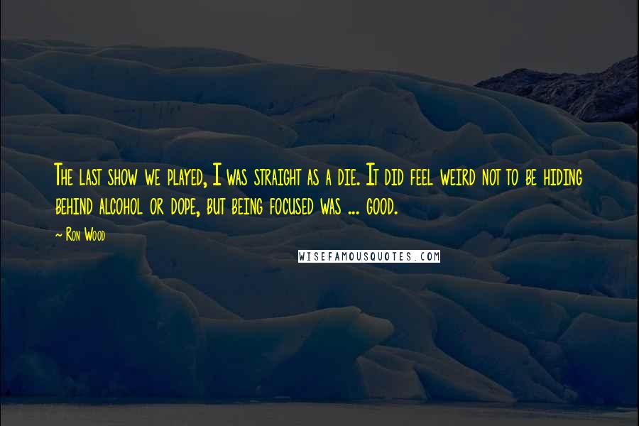 Ron Wood Quotes: The last show we played, I was straight as a die. It did feel weird not to be hiding behind alcohol or dope, but being focused was ... good.