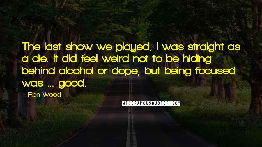 Ron Wood Quotes: The last show we played, I was straight as a die. It did feel weird not to be hiding behind alcohol or dope, but being focused was ... good.