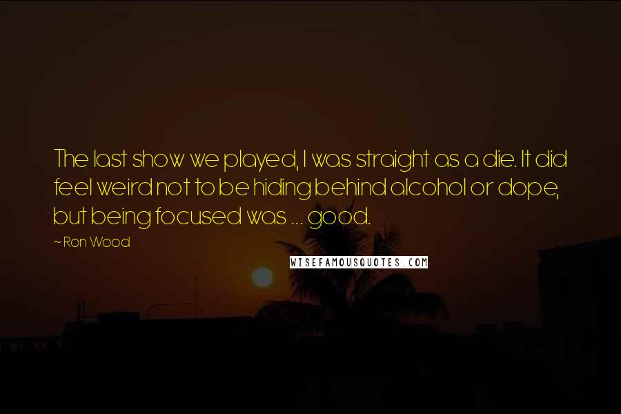 Ron Wood Quotes: The last show we played, I was straight as a die. It did feel weird not to be hiding behind alcohol or dope, but being focused was ... good.