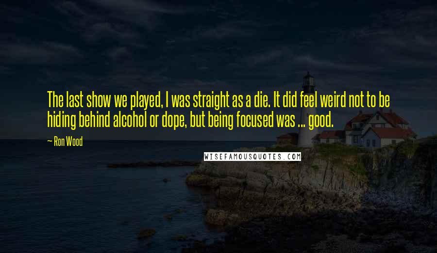 Ron Wood Quotes: The last show we played, I was straight as a die. It did feel weird not to be hiding behind alcohol or dope, but being focused was ... good.