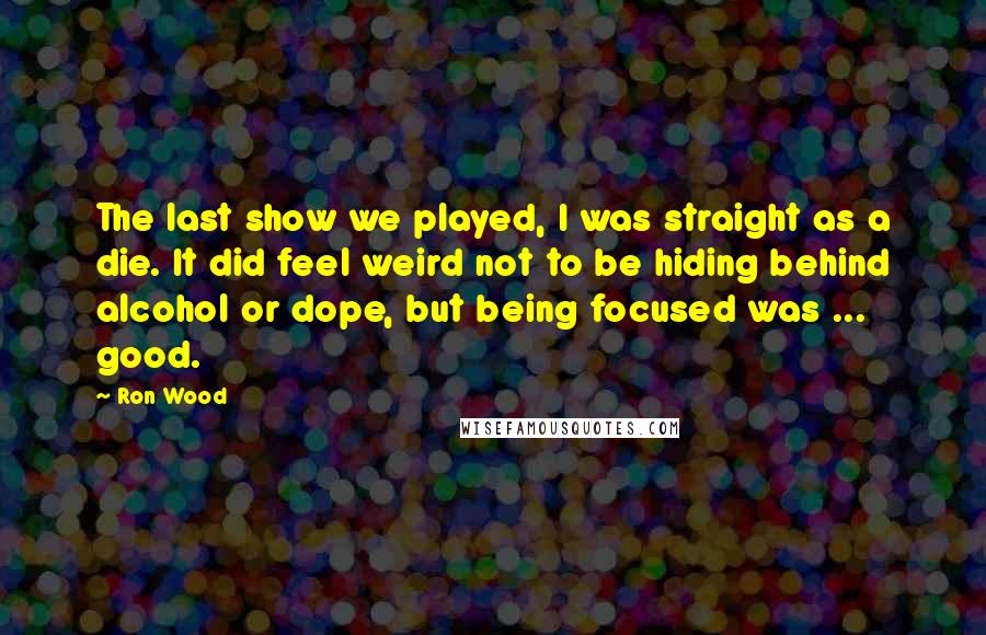 Ron Wood Quotes: The last show we played, I was straight as a die. It did feel weird not to be hiding behind alcohol or dope, but being focused was ... good.