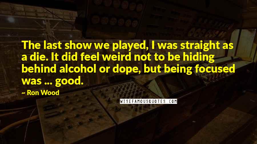 Ron Wood Quotes: The last show we played, I was straight as a die. It did feel weird not to be hiding behind alcohol or dope, but being focused was ... good.