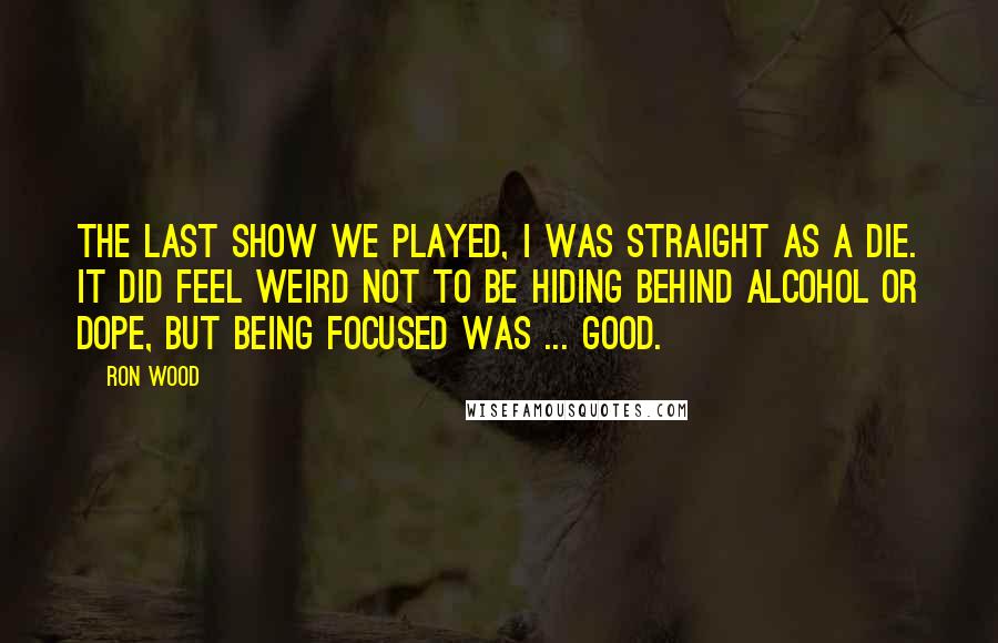 Ron Wood Quotes: The last show we played, I was straight as a die. It did feel weird not to be hiding behind alcohol or dope, but being focused was ... good.