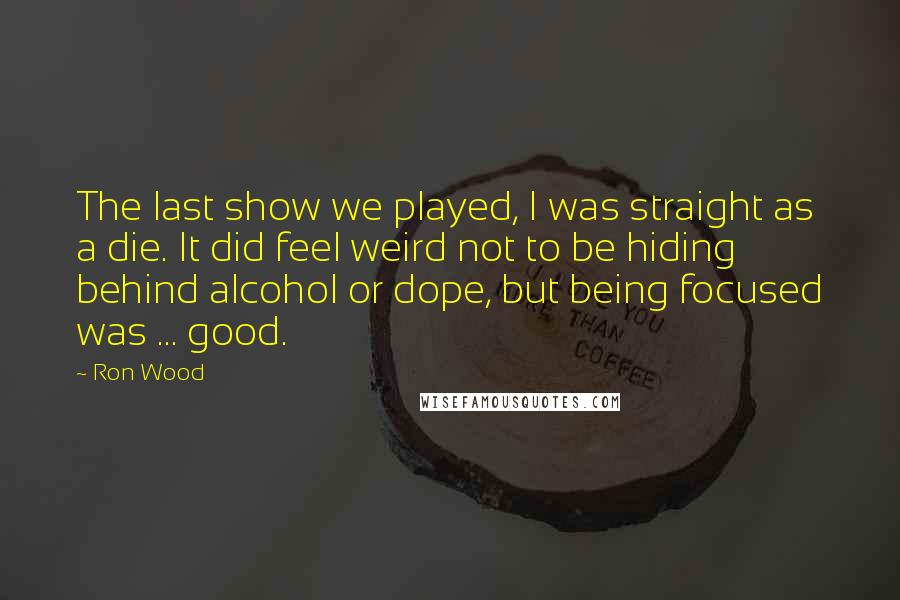 Ron Wood Quotes: The last show we played, I was straight as a die. It did feel weird not to be hiding behind alcohol or dope, but being focused was ... good.