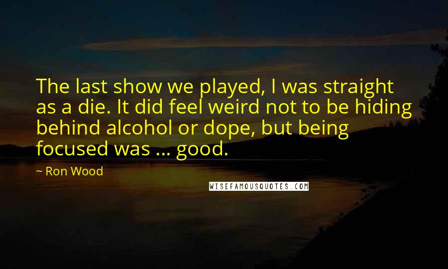 Ron Wood Quotes: The last show we played, I was straight as a die. It did feel weird not to be hiding behind alcohol or dope, but being focused was ... good.