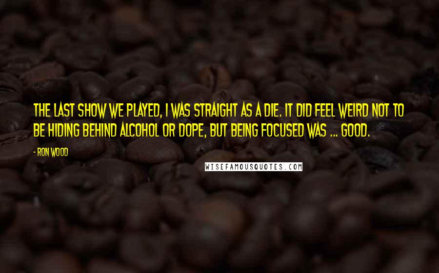 Ron Wood Quotes: The last show we played, I was straight as a die. It did feel weird not to be hiding behind alcohol or dope, but being focused was ... good.