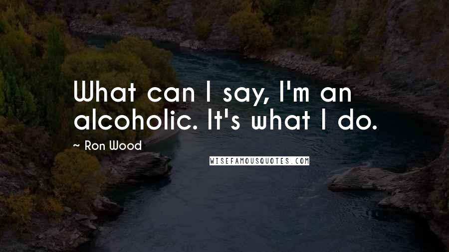 Ron Wood Quotes: What can I say, I'm an alcoholic. It's what I do.
