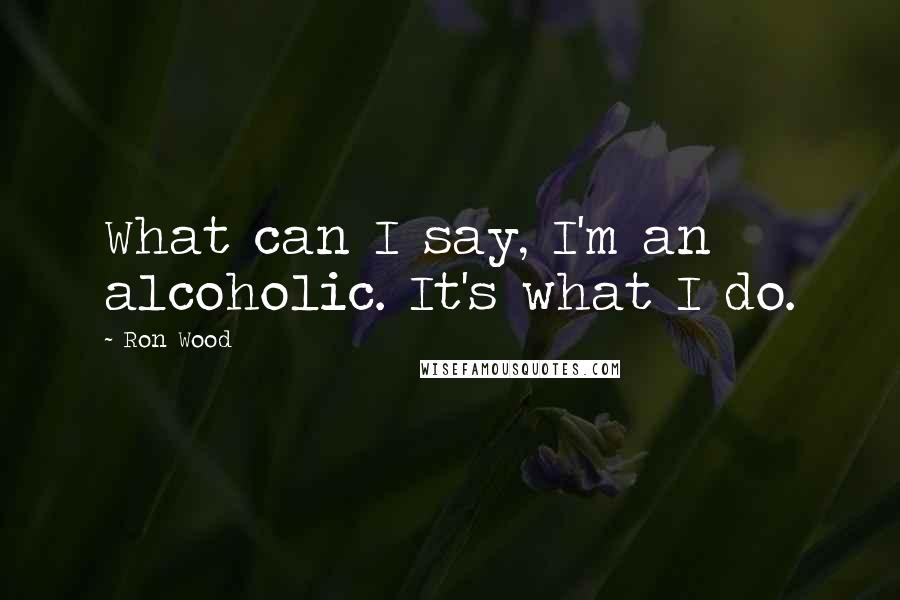 Ron Wood Quotes: What can I say, I'm an alcoholic. It's what I do.