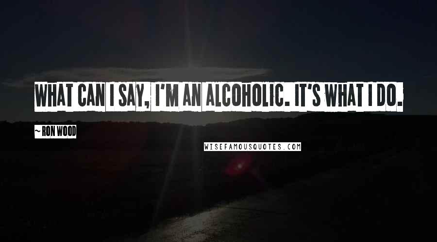 Ron Wood Quotes: What can I say, I'm an alcoholic. It's what I do.