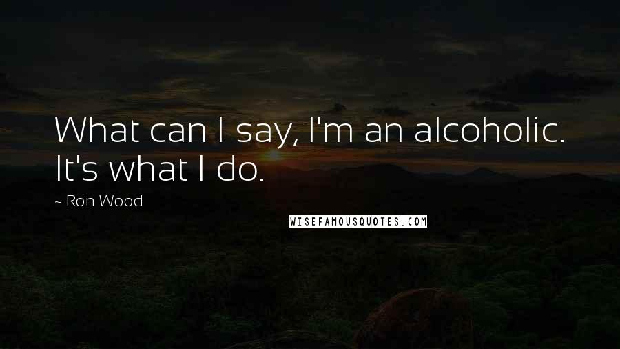 Ron Wood Quotes: What can I say, I'm an alcoholic. It's what I do.