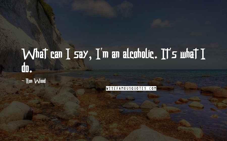 Ron Wood Quotes: What can I say, I'm an alcoholic. It's what I do.