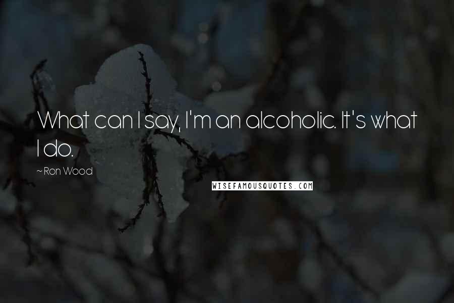 Ron Wood Quotes: What can I say, I'm an alcoholic. It's what I do.