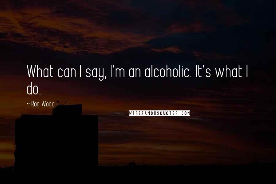 Ron Wood Quotes: What can I say, I'm an alcoholic. It's what I do.