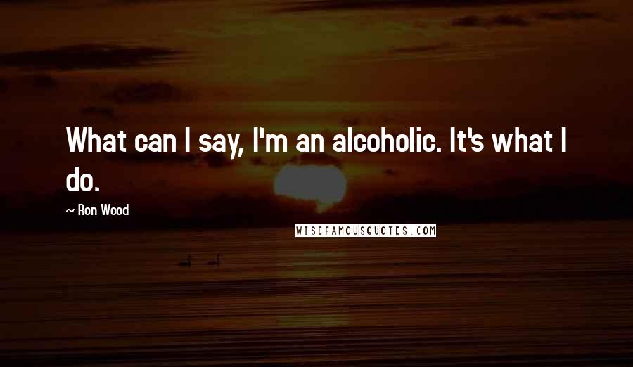 Ron Wood Quotes: What can I say, I'm an alcoholic. It's what I do.