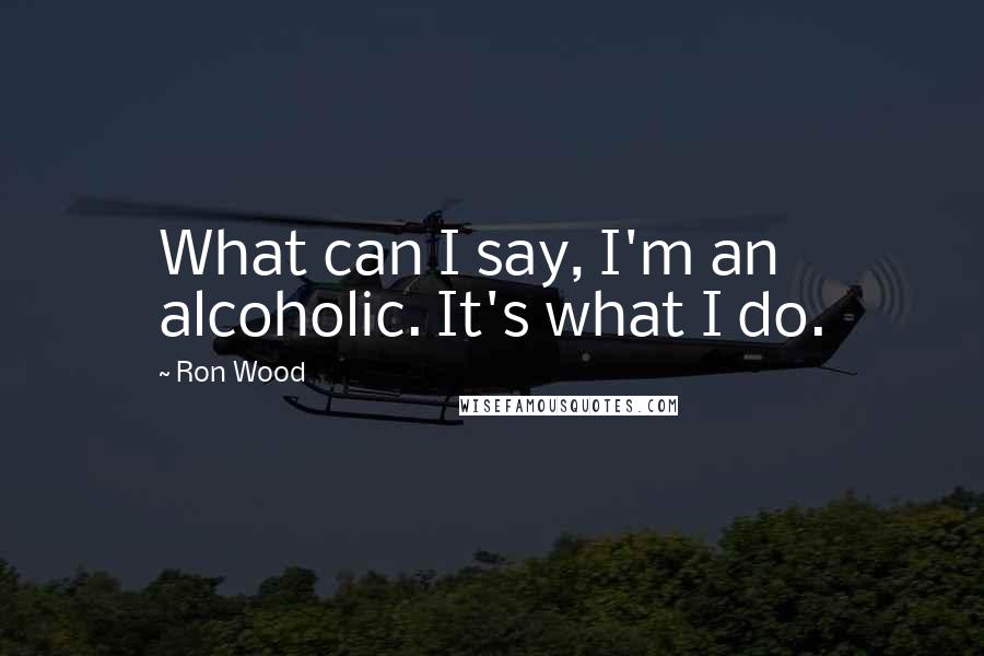 Ron Wood Quotes: What can I say, I'm an alcoholic. It's what I do.