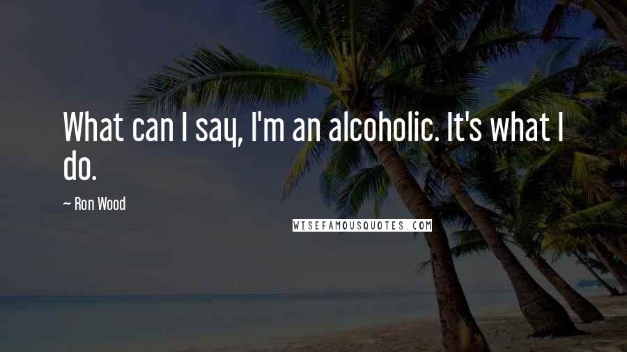 Ron Wood Quotes: What can I say, I'm an alcoholic. It's what I do.