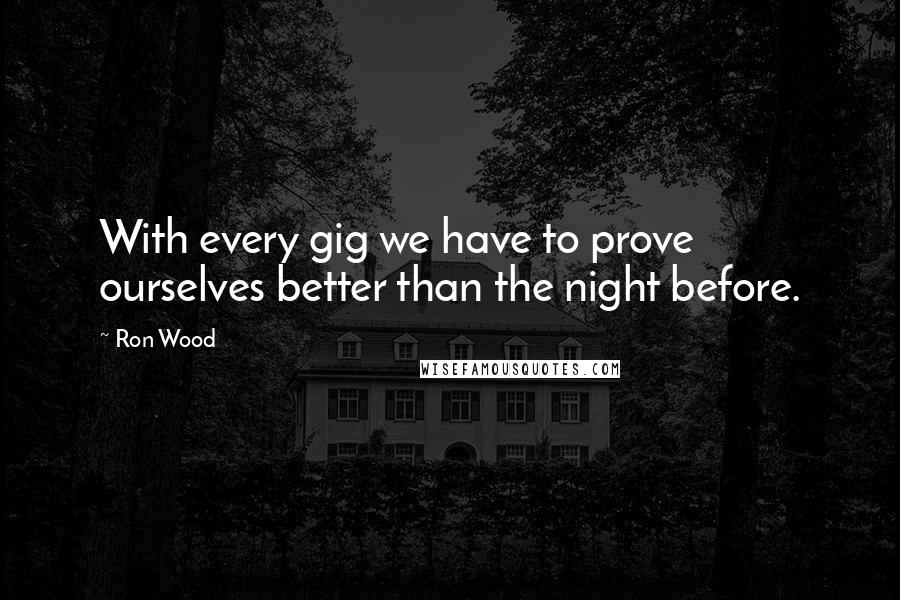Ron Wood Quotes: With every gig we have to prove ourselves better than the night before.