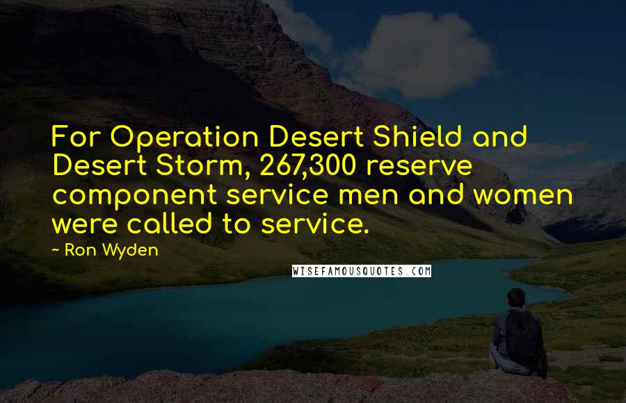 Ron Wyden Quotes: For Operation Desert Shield and Desert Storm, 267,300 reserve component service men and women were called to service.