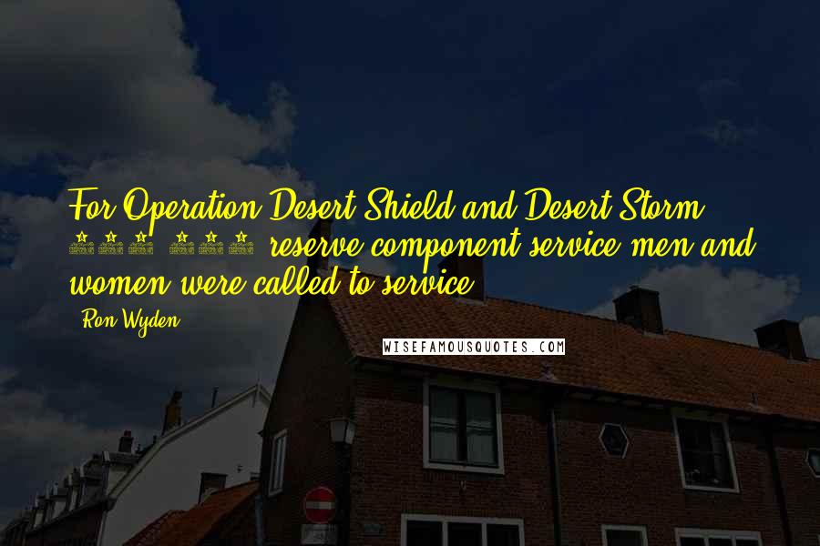 Ron Wyden Quotes: For Operation Desert Shield and Desert Storm, 267,300 reserve component service men and women were called to service.