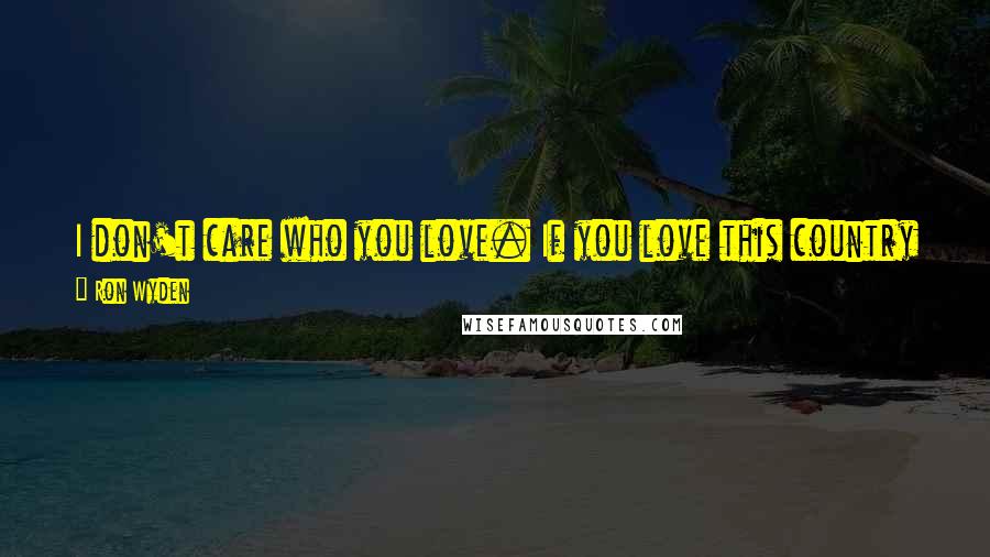 Ron Wyden Quotes: I don't care who you love. If you love this country enough to risk your life for it, you shouldn't have to hide who you are.