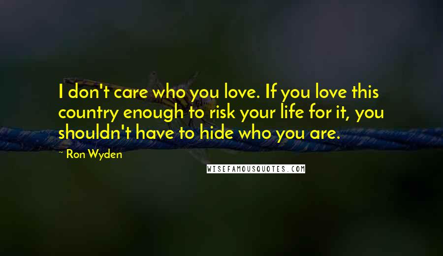 Ron Wyden Quotes: I don't care who you love. If you love this country enough to risk your life for it, you shouldn't have to hide who you are.