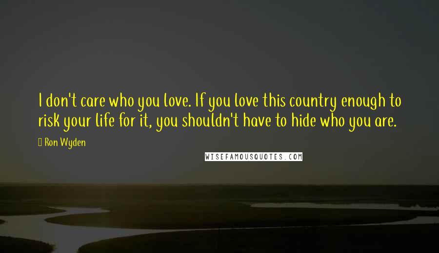 Ron Wyden Quotes: I don't care who you love. If you love this country enough to risk your life for it, you shouldn't have to hide who you are.