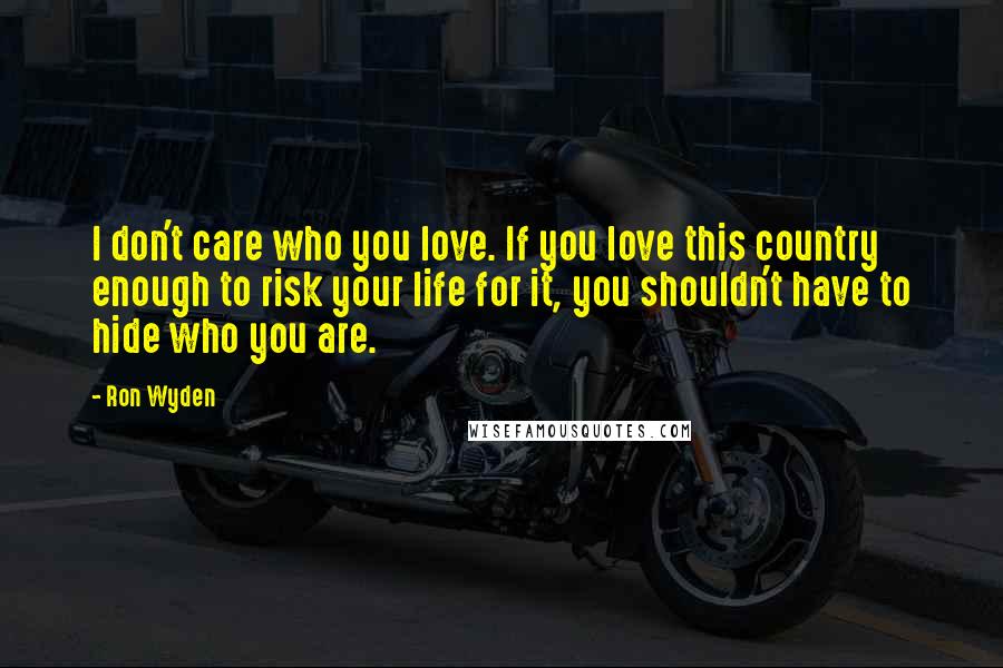 Ron Wyden Quotes: I don't care who you love. If you love this country enough to risk your life for it, you shouldn't have to hide who you are.