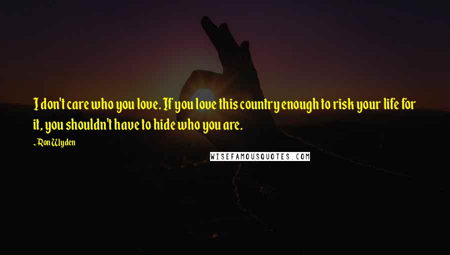 Ron Wyden Quotes: I don't care who you love. If you love this country enough to risk your life for it, you shouldn't have to hide who you are.