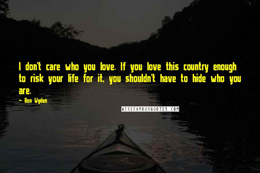 Ron Wyden Quotes: I don't care who you love. If you love this country enough to risk your life for it, you shouldn't have to hide who you are.