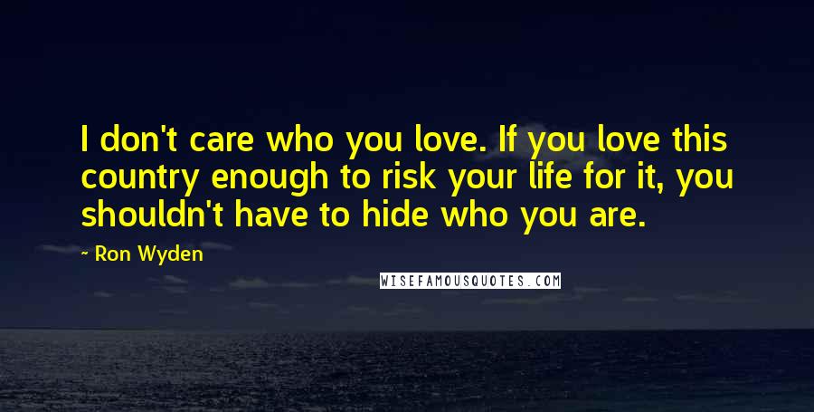 Ron Wyden Quotes: I don't care who you love. If you love this country enough to risk your life for it, you shouldn't have to hide who you are.