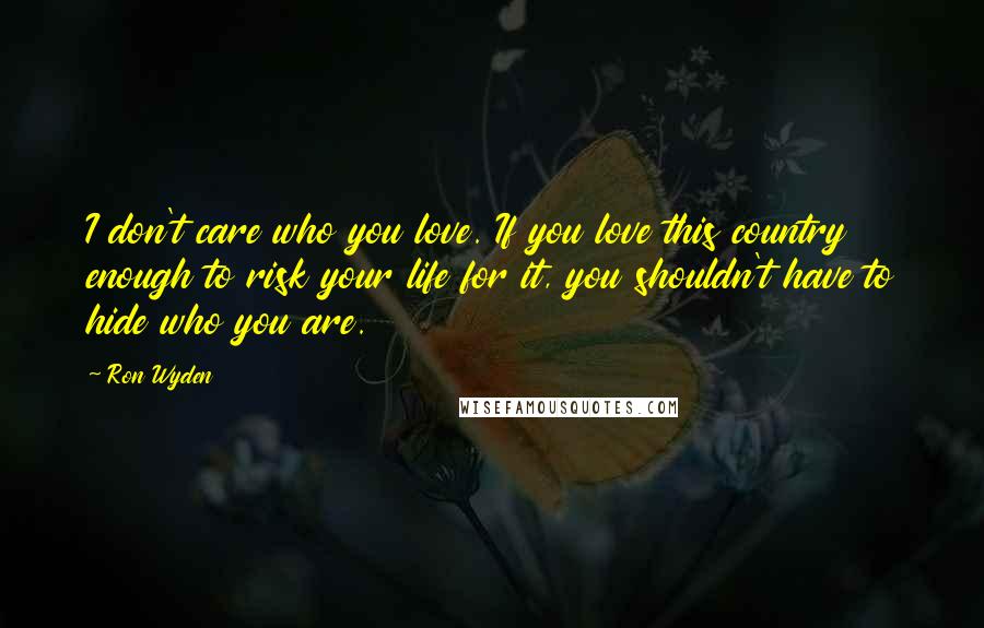 Ron Wyden Quotes: I don't care who you love. If you love this country enough to risk your life for it, you shouldn't have to hide who you are.