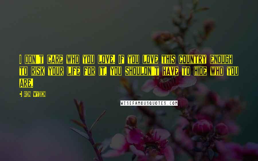 Ron Wyden Quotes: I don't care who you love. If you love this country enough to risk your life for it, you shouldn't have to hide who you are.