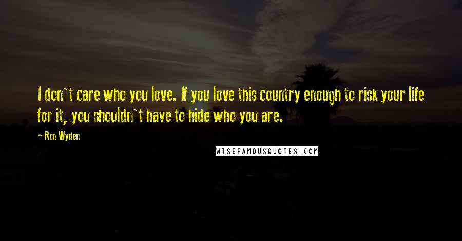 Ron Wyden Quotes: I don't care who you love. If you love this country enough to risk your life for it, you shouldn't have to hide who you are.