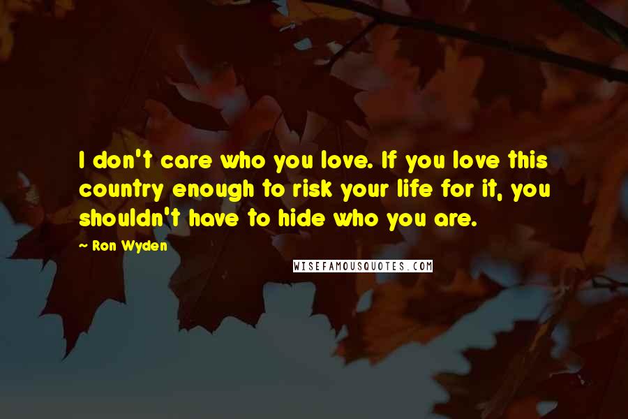 Ron Wyden Quotes: I don't care who you love. If you love this country enough to risk your life for it, you shouldn't have to hide who you are.