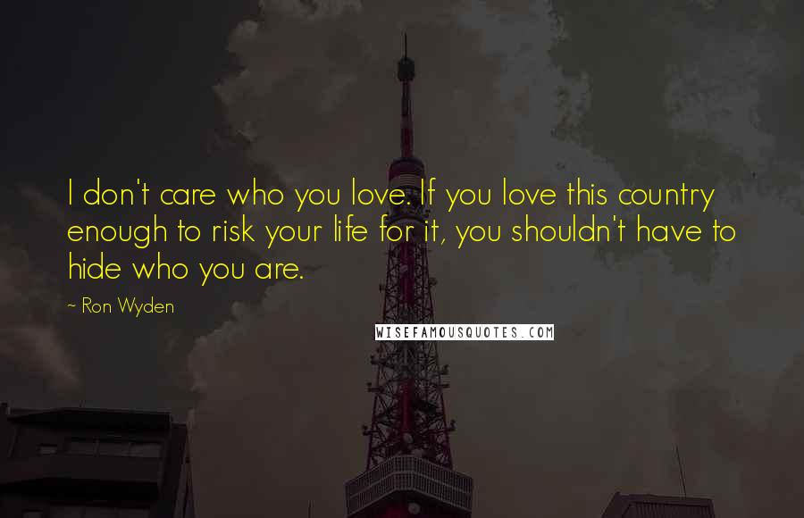 Ron Wyden Quotes: I don't care who you love. If you love this country enough to risk your life for it, you shouldn't have to hide who you are.