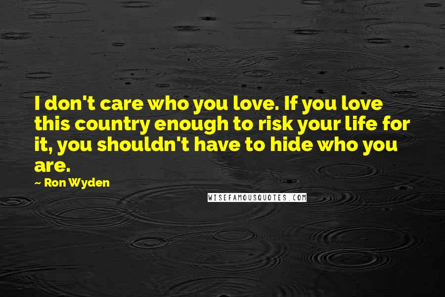 Ron Wyden Quotes: I don't care who you love. If you love this country enough to risk your life for it, you shouldn't have to hide who you are.