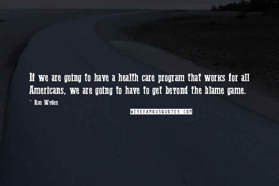 Ron Wyden Quotes: If we are going to have a health care program that works for all Americans, we are going to have to get beyond the blame game.