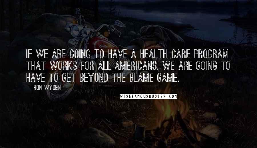 Ron Wyden Quotes: If we are going to have a health care program that works for all Americans, we are going to have to get beyond the blame game.